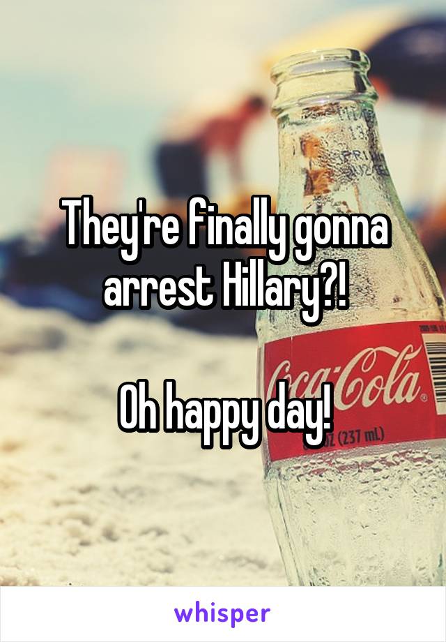 They're finally gonna arrest Hillary?!

Oh happy day!