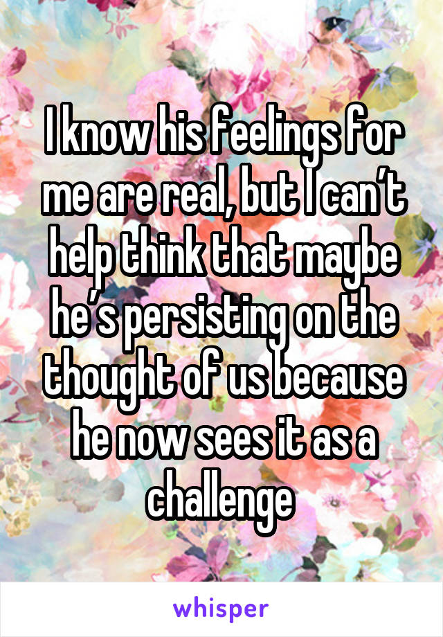 I know his feelings for me are real, but I can’t help think that maybe he’s persisting on the thought of us because he now sees it as a challenge 