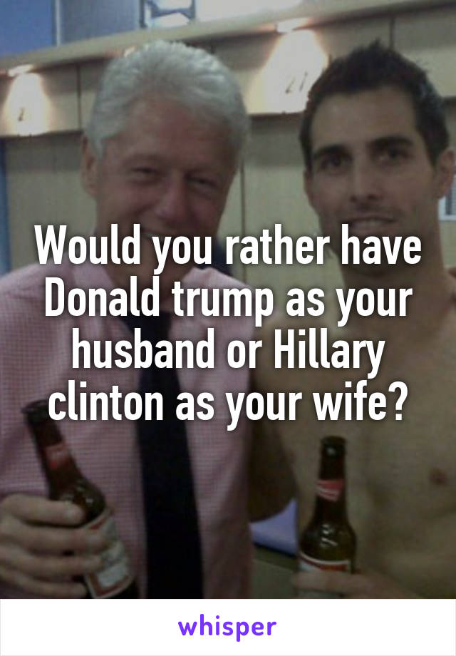 Would you rather have Donald trump as your husband or Hillary clinton as your wife?