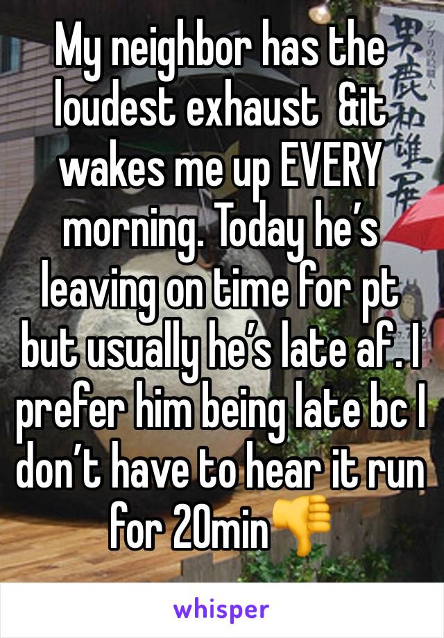 My neighbor has the loudest exhaust  &it wakes me up EVERY morning. Today he’s leaving on time for pt but usually he’s late af. I prefer him being late bc I don’t have to hear it run for 20min👎