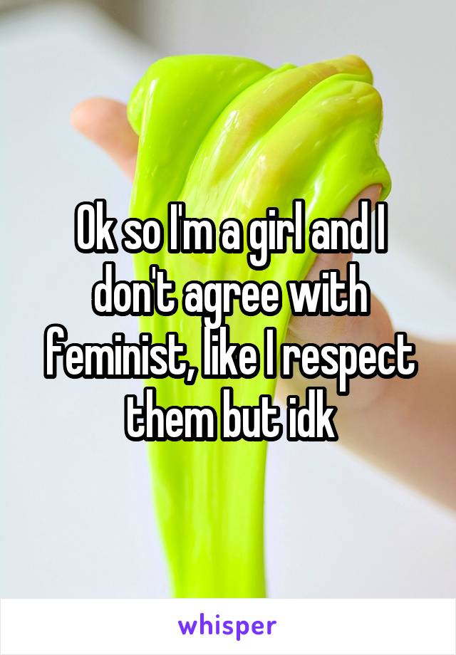 Ok so I'm a girl and I don't agree with feminist, like I respect them but idk