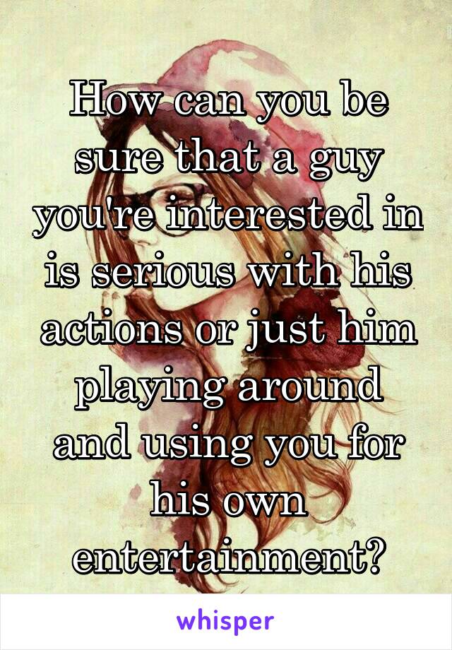 How can you be sure that a guy you're interested in is serious with his actions or just him playing around and using you for his own entertainment?