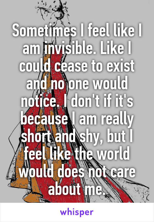 Sometimes I feel like I am invisible. Like I could cease to exist and no one would notice. I don't if it's because I am really short and shy, but I feel like the world would does not care about me.