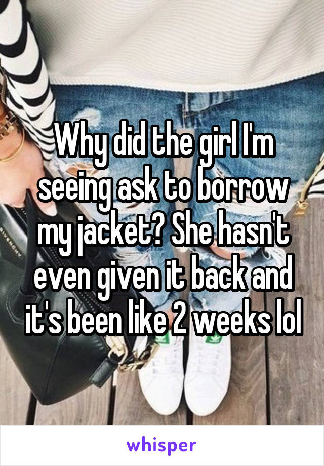 Why did the girl I'm seeing ask to borrow my jacket? She hasn't even given it back and it's been like 2 weeks lol
