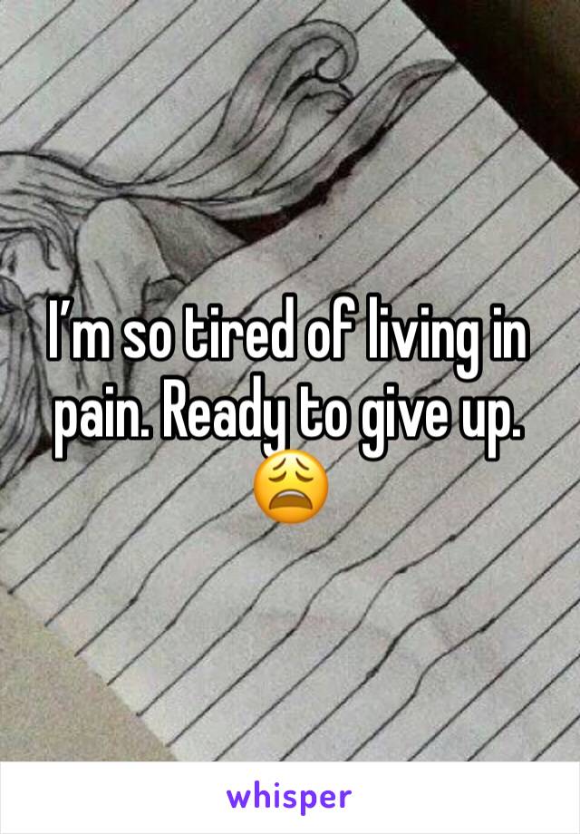 I’m so tired of living in pain. Ready to give up. 😩
