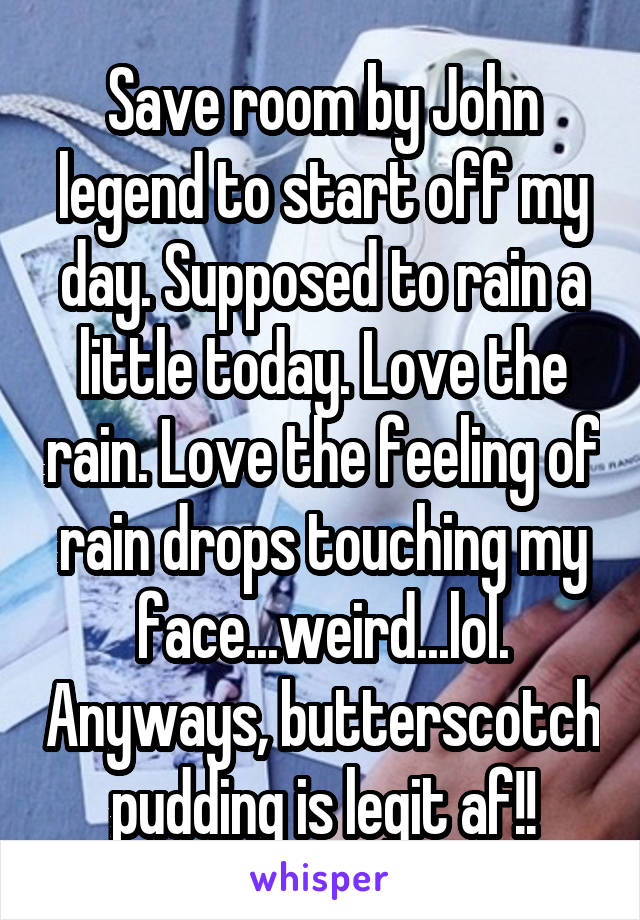 Save room by John legend to start off my day. Supposed to rain a little today. Love the rain. Love the feeling of rain drops touching my face...weird...lol. Anyways, butterscotch pudding is legit af!!