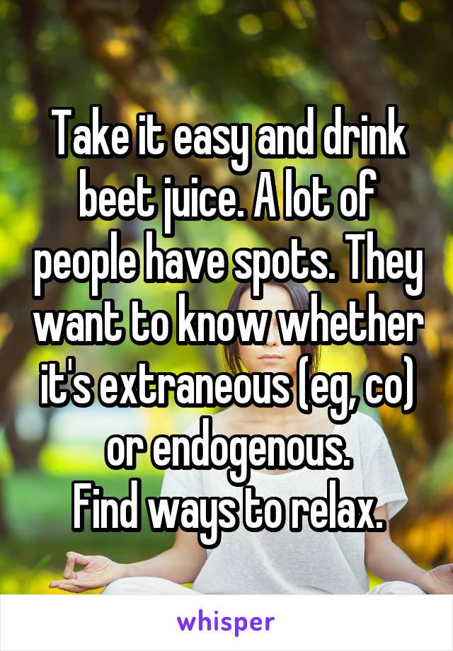 Take it easy and drink beet juice. A lot of people have spots. They want to know whether it's extraneous (eg, co) or endogenous.
Find ways to relax.