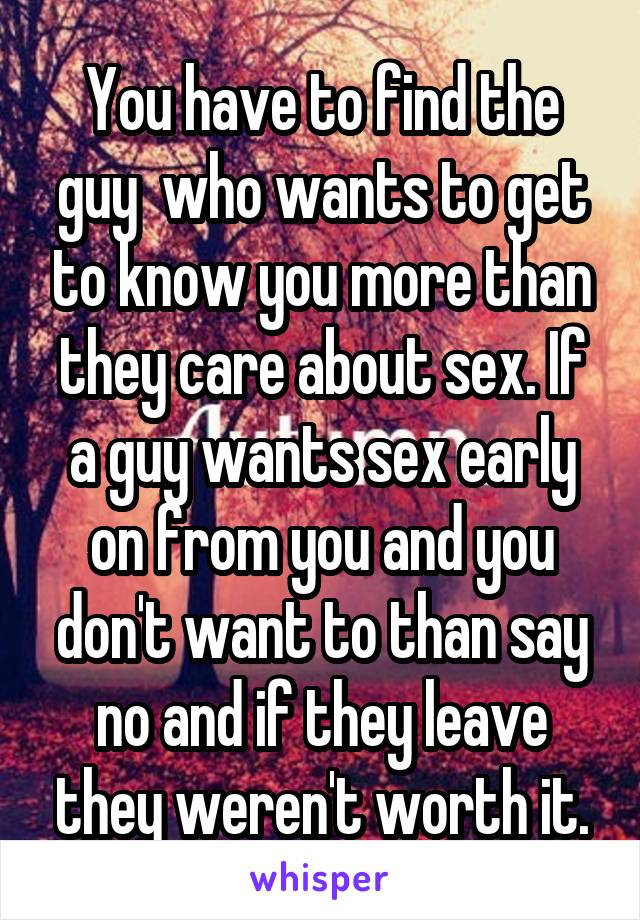 You have to find the guy  who wants to get to know you more than they care about sex. If a guy wants sex early on from you and you don't want to than say no and if they leave they weren't worth it.