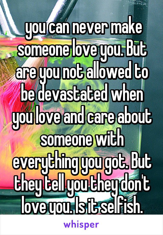  you can never make someone love you. But are you not allowed to be devastated when you love and care about someone with everything you got. But they tell you they don't love you. Is it selfish.