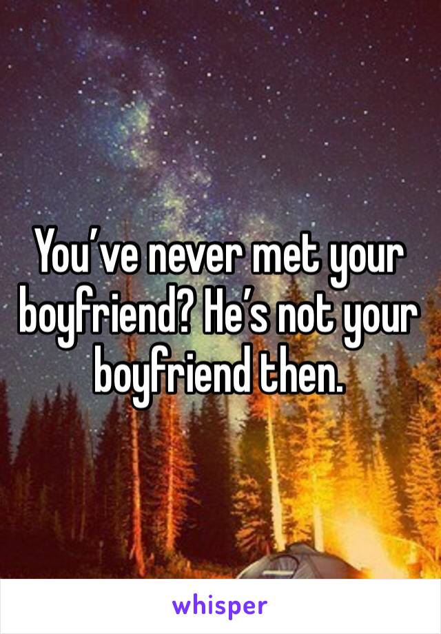 You’ve never met your boyfriend? He’s not your boyfriend then.