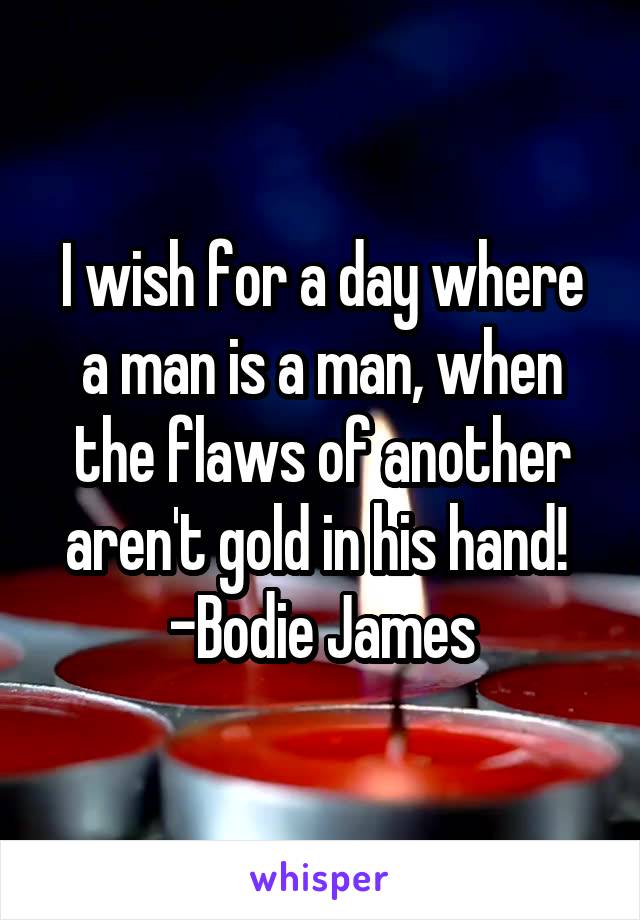 I wish for a day where a man is a man, when the flaws of another aren't gold in his hand! 
-Bodie James