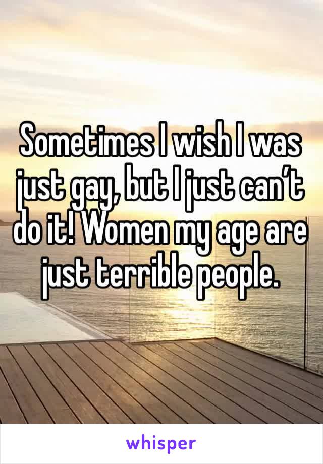 Sometimes I wish I was just gay, but I just can’t do it! Women my age are just terrible people. 