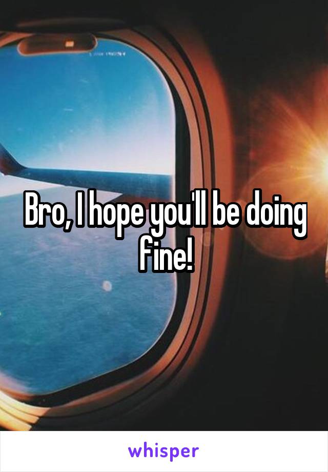 Bro, I hope you'll be doing fine!