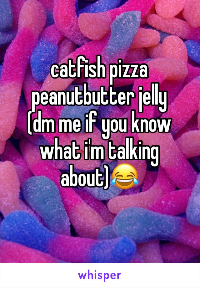 catfish pizza peanutbutter jelly 
(dm me if you know what i'm talking about)😂