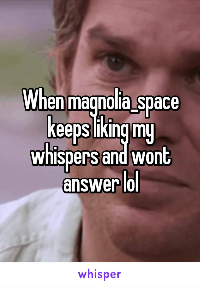 When magnolia_space keeps liking my whispers and wont answer lol