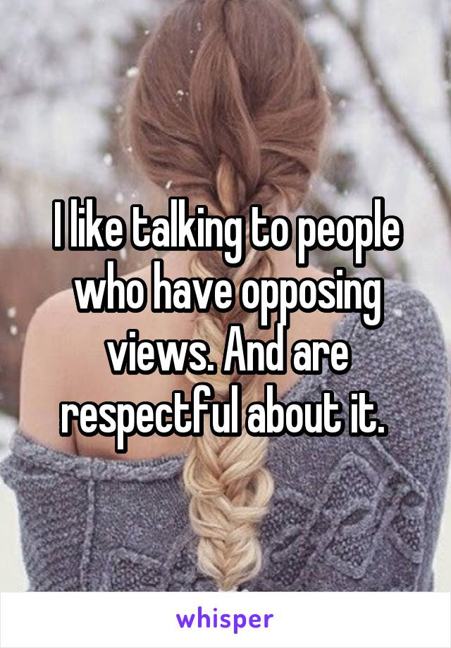 I like talking to people who have opposing views. And are respectful about it. 