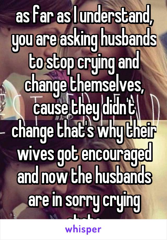 as far as I understand, you are asking husbands to stop crying and change themselves, cause they didn't change that's why their wives got encouraged and now the husbands are in sorry crying state
