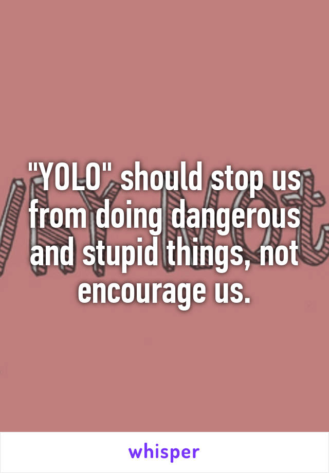 "YOLO" should stop us from doing dangerous and stupid things, not encourage us.