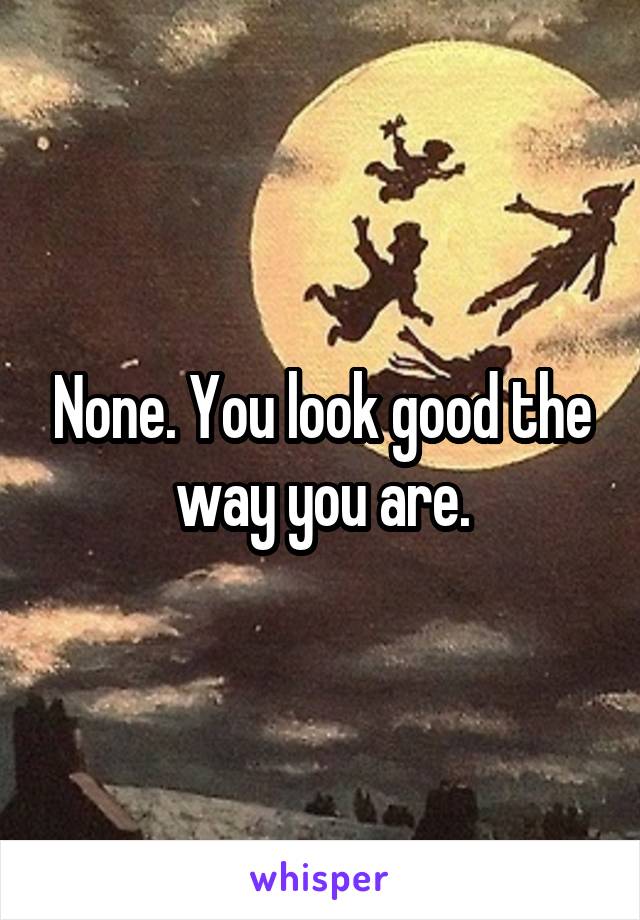 None. You look good the way you are.