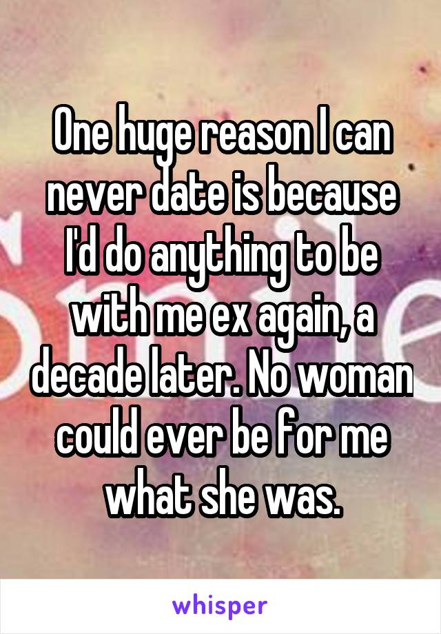 One huge reason I can never date is because I'd do anything to be with me ex again, a decade later. No woman could ever be for me what she was.