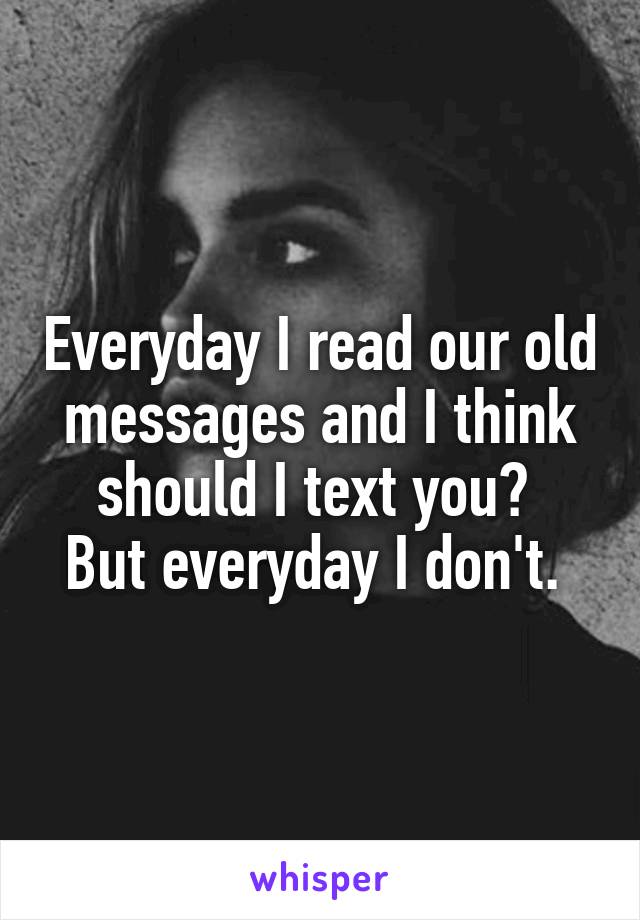 Everyday I read our old messages and I think should I text you? 
But everyday I don't. 