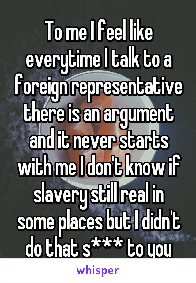 To me I feel like everytime I talk to a foreign representative there is an argument and it never starts with me I don't know if slavery still real in some places but I didn't do that s*** to you