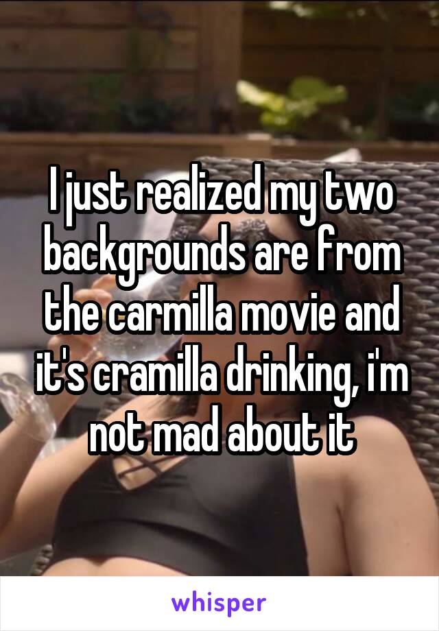 I just realized my two backgrounds are from the carmilla movie and it's cramilla drinking, i'm not mad about it