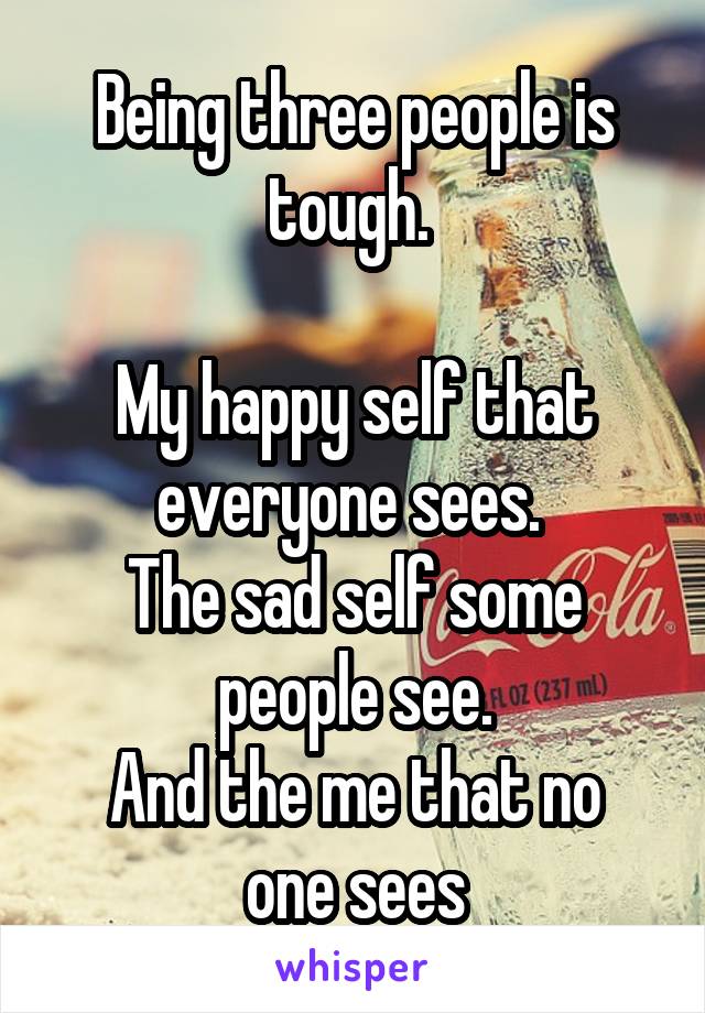 Being three people is tough. 

My happy self that everyone sees. 
The sad self some people see.
And the me that no one sees