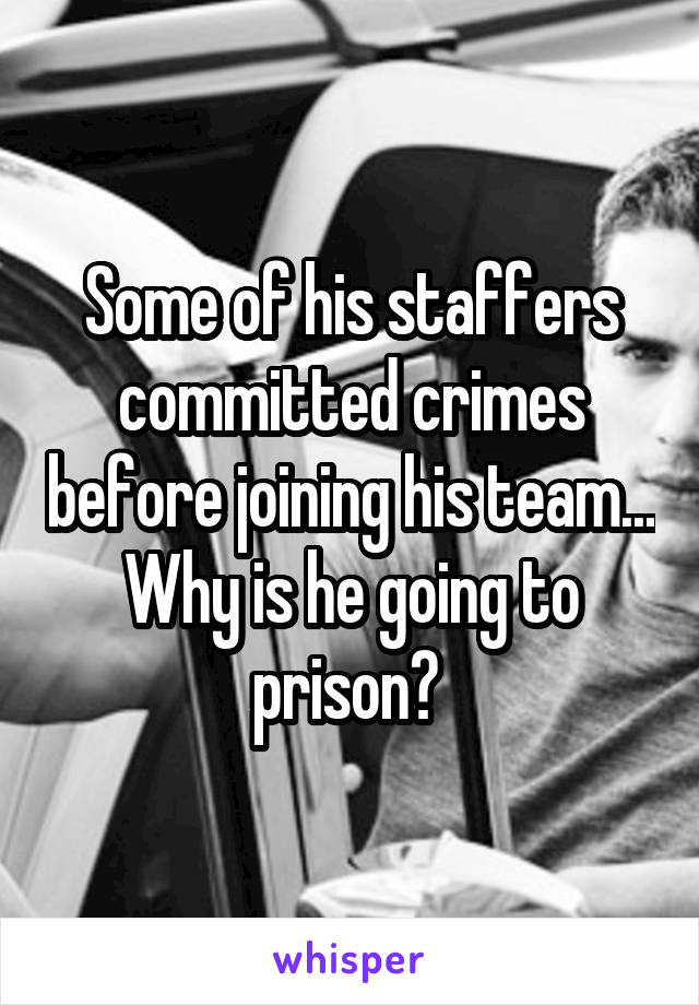 Some of his staffers committed crimes before joining his team... Why is he going to prison? 