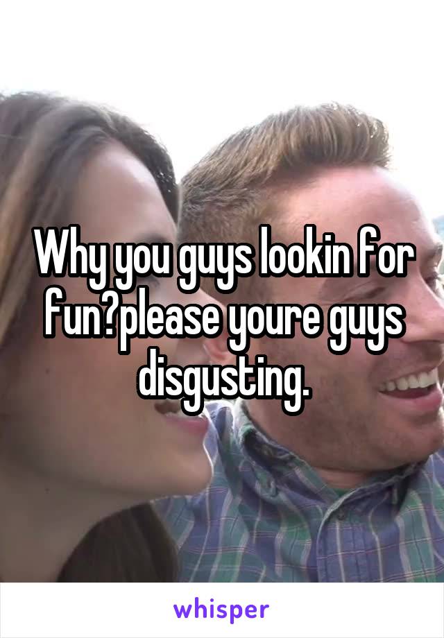 Why you guys lookin for fun?please youre guys disgusting.
