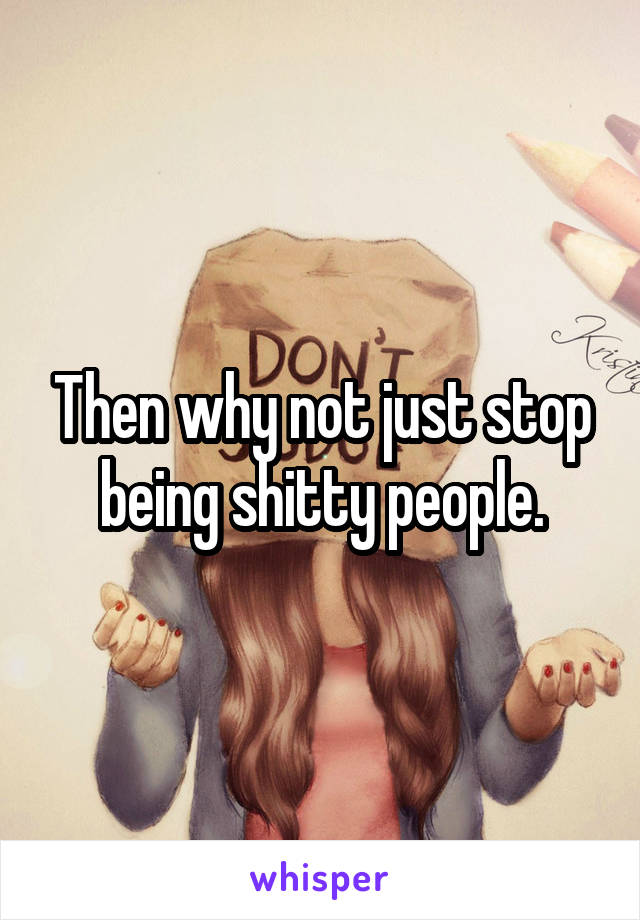 Then why not just stop being shitty people.