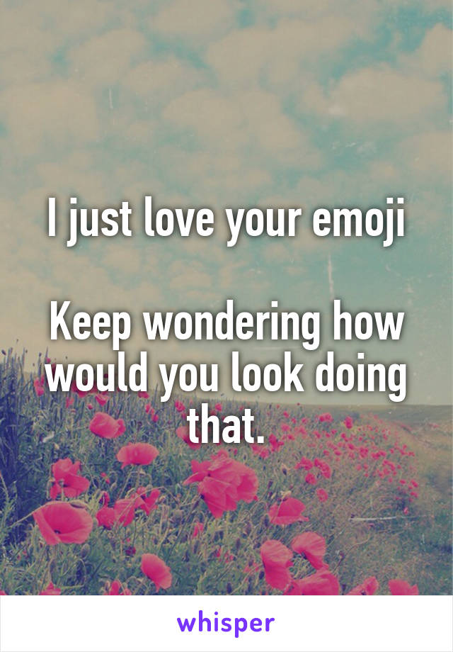 I just love your emoji

Keep wondering how would you look doing that.