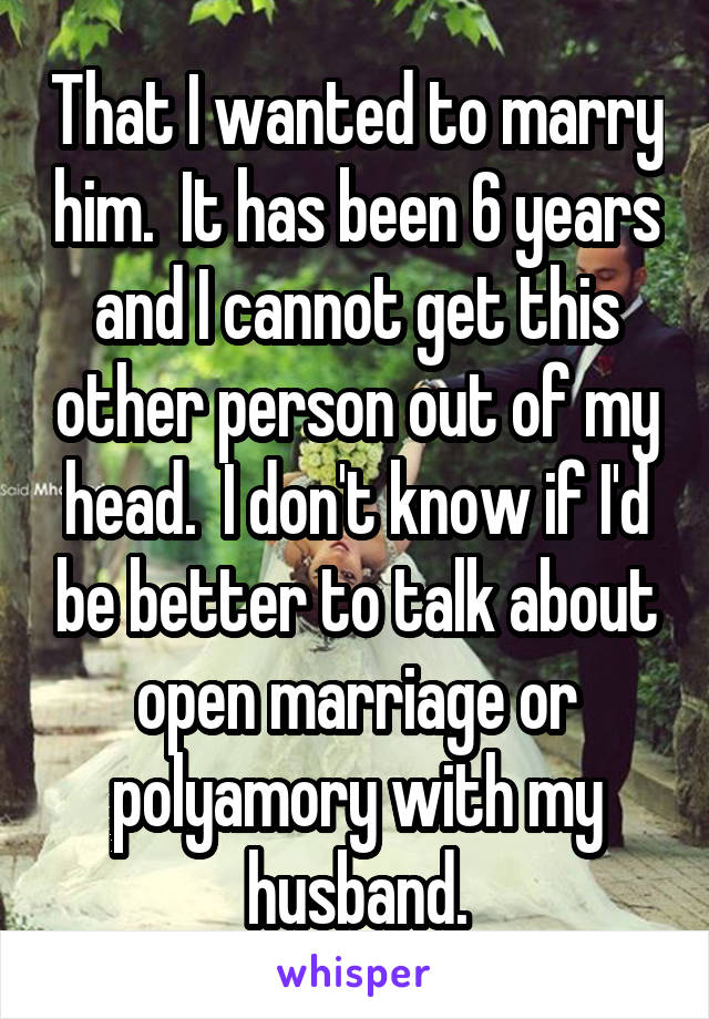 That I wanted to marry him.  It has been 6 years and I cannot get this other person out of my head.  I don't know if I'd be better to talk about open marriage or polyamory with my husband.