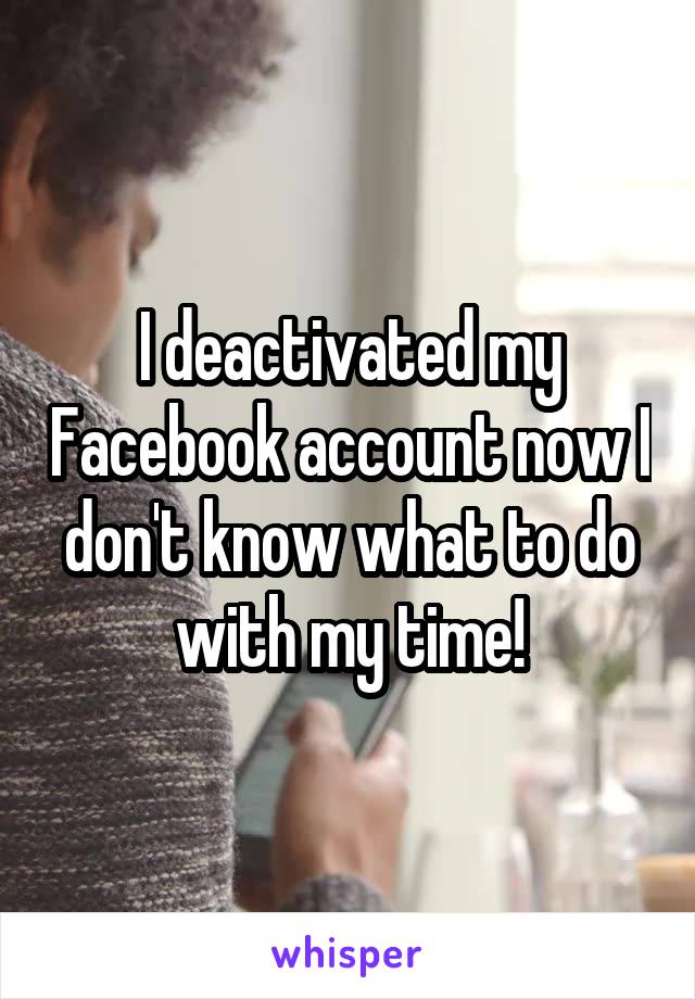 I deactivated my Facebook account now I don't know what to do with my time!