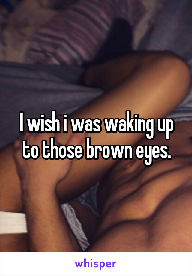 I wish i was waking up to those brown eyes.