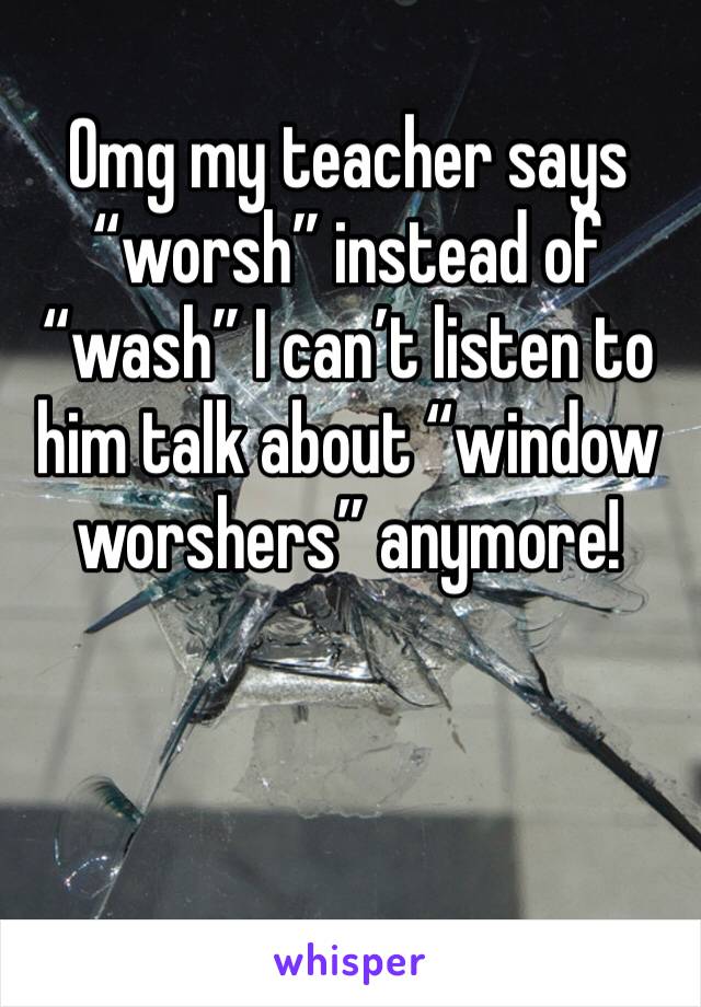 Omg my teacher says “worsh” instead of “wash” I can’t listen to him talk about “window worshers” anymore!