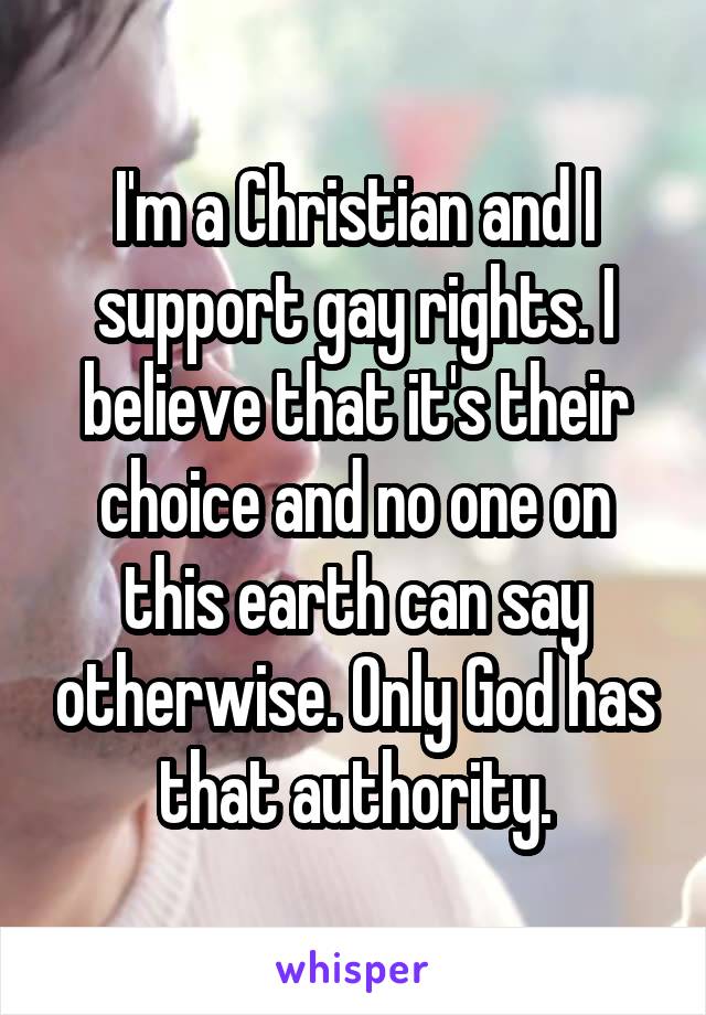 I'm a Christian and I support gay rights. I believe that it's their choice and no one on this earth can say otherwise. Only God has that authority.
