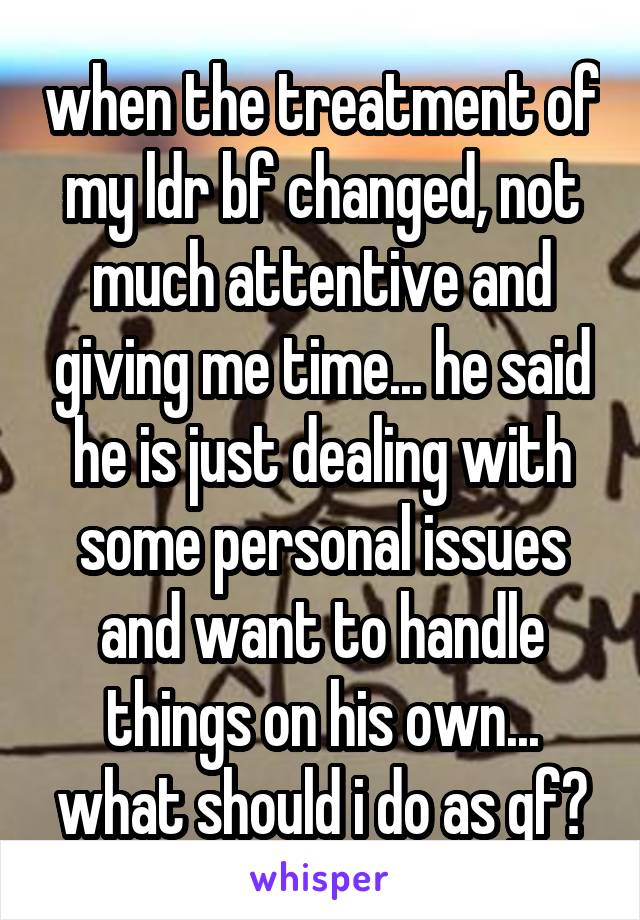 when the treatment of my ldr bf changed, not much attentive and giving me time... he said he is just dealing with some personal issues and want to handle things on his own... what should i do as gf?