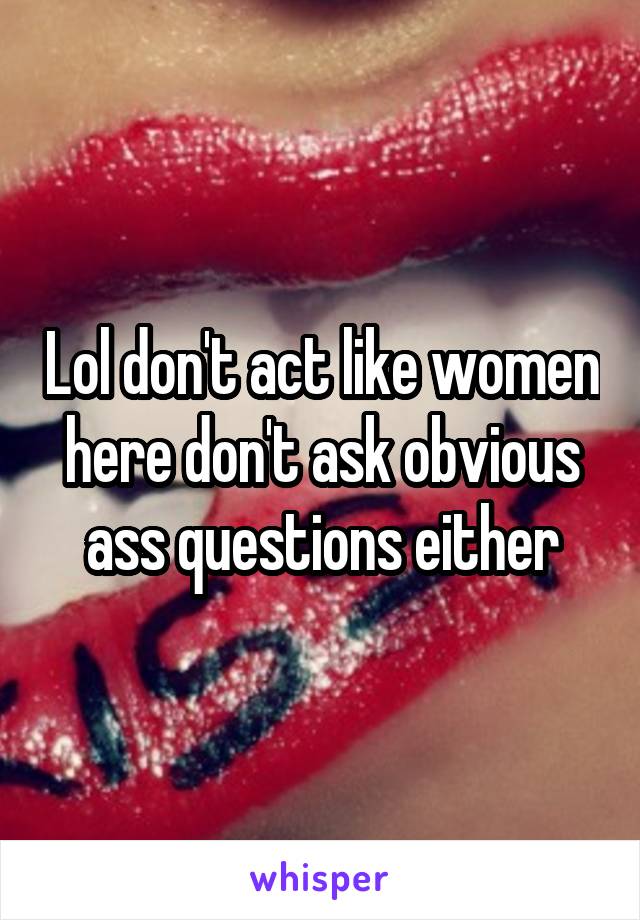Lol don't act like women here don't ask obvious ass questions either