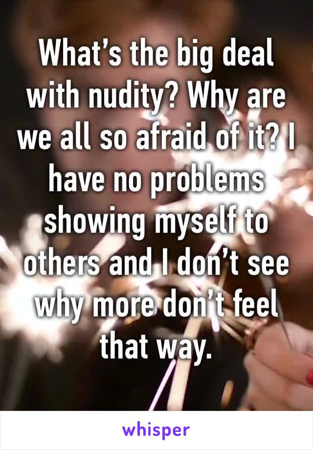 What’s the big deal with nudity? Why are we all so afraid of it? I have no problems showing myself to others and I don’t see why more don’t feel that way. 