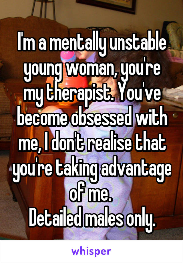 I'm a mentally unstable young woman, you're my therapist. You've become obsessed with me, I don't realise that you're taking advantage of me. 
Detailed males only.