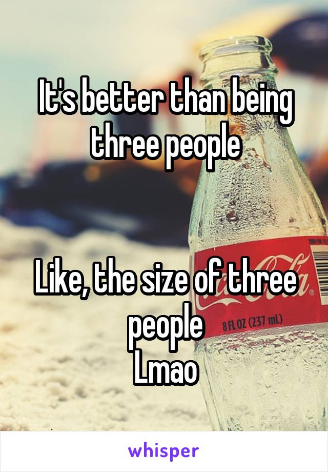 It's better than being three people


Like, the size of three people
Lmao