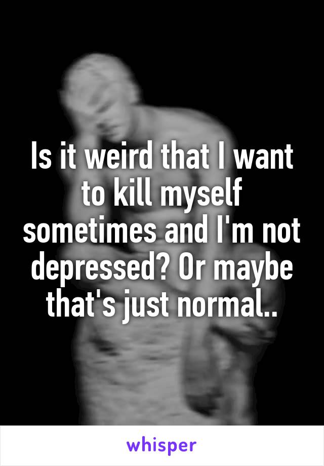 Is it weird that I want to kill myself sometimes and I'm not depressed? Or maybe that's just normal..