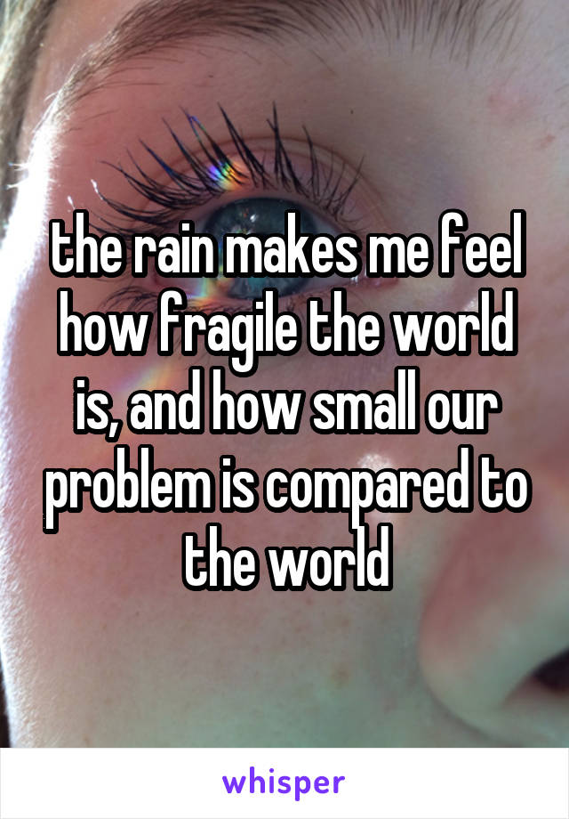 the rain makes me feel
how fragile the world is, and how small our problem is compared to the world