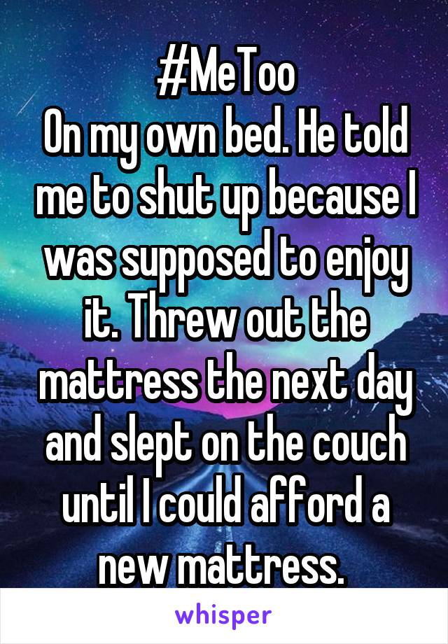 #MeToo
On my own bed. He told me to shut up because I was supposed to enjoy it. Threw out the mattress the next day and slept on the couch until I could afford a new mattress. 