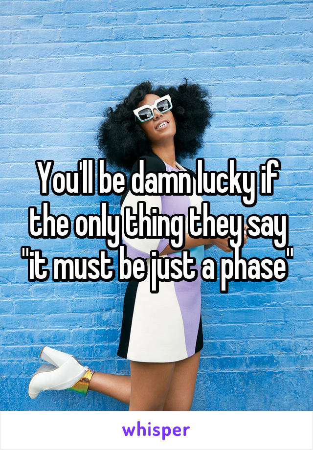 You'll be damn lucky if the only thing they say "it must be just a phase"