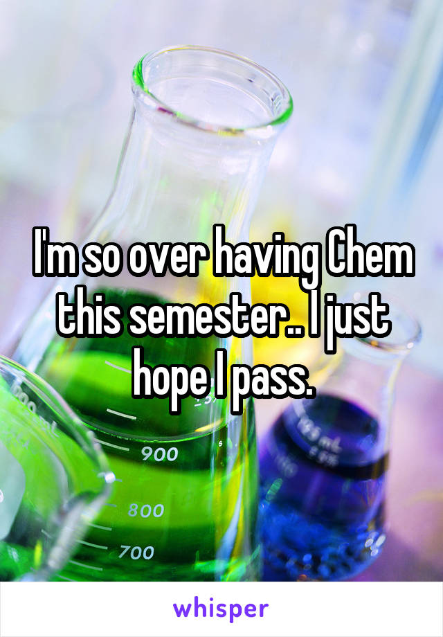 I'm so over having Chem this semester.. I just hope I pass.