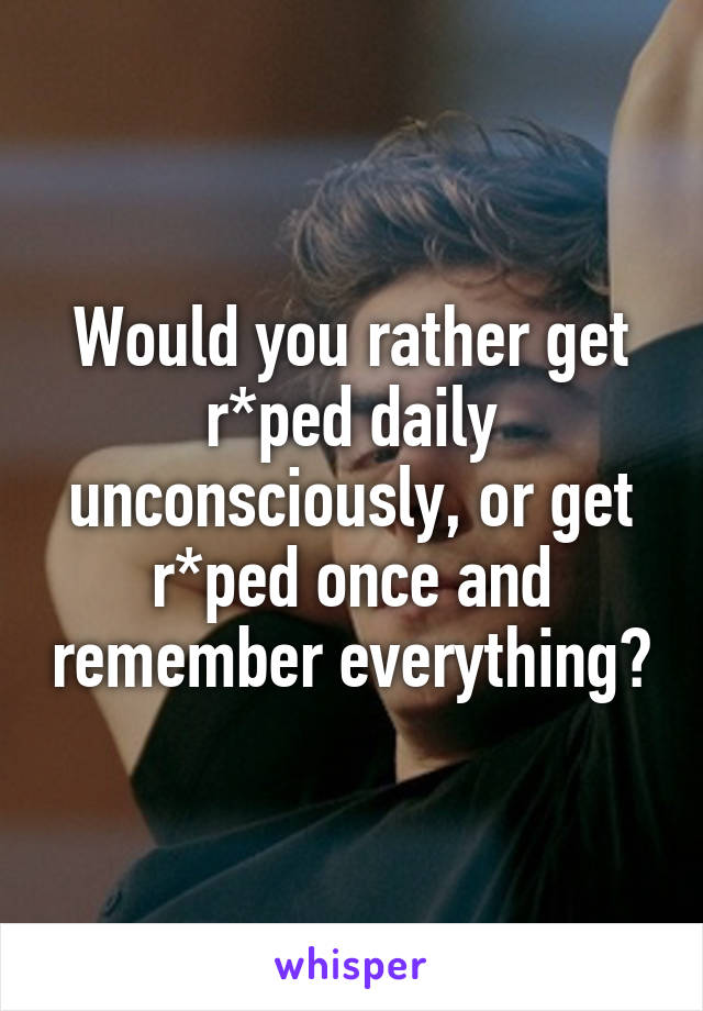 Would you rather get r*ped daily unconsciously, or get r*ped once and remember everything?