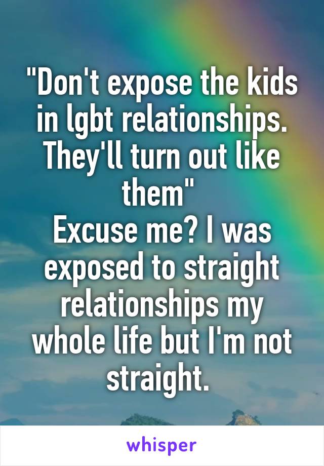 "Don't expose the kids in lgbt relationships. They'll turn out like them" 
Excuse me? I was exposed to straight relationships my whole life but I'm not straight. 