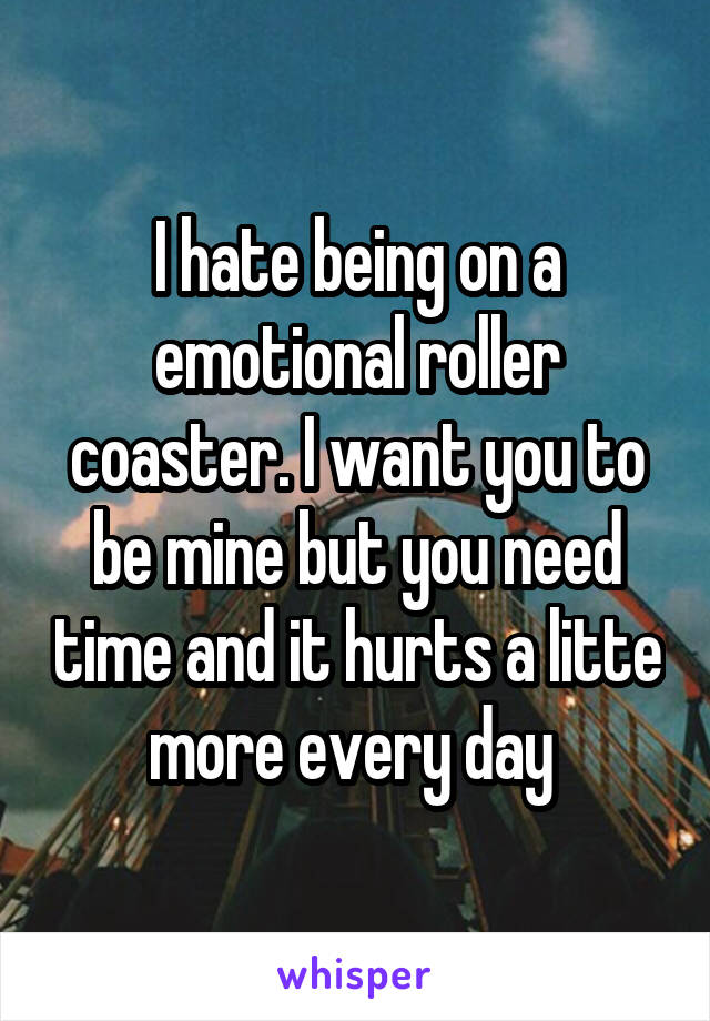 I hate being on a emotional roller coaster. I want you to be mine but you need time and it hurts a litte more every day 